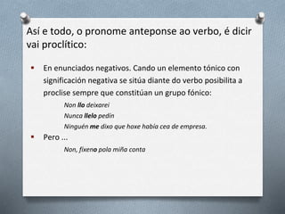 Así e todo, o pronome anteponse ao verbo, é dicir
vai proclítico:
 En enunciados negativos. Cando un elemento tónico con
significación negativa se sitúa diante do verbo posibilita a
proclise sempre que constitúan un grupo fónico:
Non llo deixarei
Nunca llelo pedín
Ninguén me dixo que hoxe había cea de empresa.
 Pero ...
Non, fíxeno pola miña conta
 