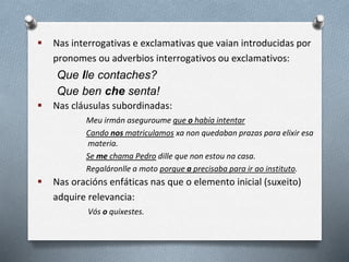  Nas interrogativas e exclamativas que vaian introducidas por
pronomes ou adverbios interrogativos ou exclamativos:
Que lle contaches?
Que ben che senta!
 Nas cláusulas subordinadas:
Meu irmán aseguroume que o había intentar
Cando nos matriculamos xa non quedaban prazas para elixir esa
materia.
Se me chama Pedro dille que non estou na casa.
Regaláronlle a moto porque a precisaba para ir ao instituto.
 Nas oracións enfáticas nas que o elemento inicial (suxeito)
adquire relevancia:
Vós o quixestes.
 