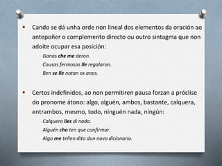  Cando se dá unha orde non lineal dos elementos da oración ao
antepoñer o complemento directo ou outro sintagma que non
adoite ocupar esa posición:
Ganas che me deron.
Cousas fermosas lle regalaron.
Ben se lle notan os anos.
 Certos indefinidos, ao non permitiren pausa forzan a próclise
do pronome átono: algo, alguén, ambos, bastante, calquera,
entrambos, mesmo, todo, ninguén nada, ningún:
Calquera lles di nada.
Alguén cho ten que confirmar.
Algo me teñen dito dun novo dicionario.
 