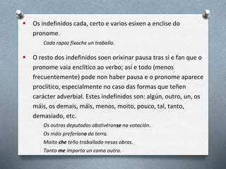  Os indefinidos cada, certo e varios esixen a enclise do
pronome.
Cada rapaz fíxoche un traballo.
 O resto dos indefinidos soen orixinar pausa tras si e fan que o
pronome vaia enclítico ao verbo; así e todo (menos
frecuentemente) pode non haber pausa e o pronome aparece
proclítico, especialmente no caso das formas que teñen
carácter adverbial. Estes indefinidos son: algún, outro, un, os
máis, os demais, máis, menos, moito, pouco, tal, tanto,
demasiado, etc.
Os outros deputados abstivéronse na votación.
Os máis preferíano da terra.
Moito che teño traballado nesas obras.
Tanto me importa un coma outro.
 