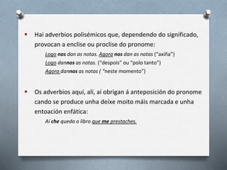  Hai adverbios polisémicos que, dependendo do significado,
provocan a enclise ou proclise do pronome:
Logo nos dan as notas. Agora nos dan as notas (“axiña”)
Logo dannos as notas. (“despois” ou “polo tanto”)
Agora dannos as notas ( “neste momento”)
 Os adverbios aquí, alí, aí obrigan á anteposición do pronome
cando se produce unha deíxe moito máis marcada e unha
entoación enfática:
Aí che queda o libro que me prestaches.
 