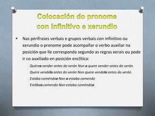  Nas perífrases verbais e grupos verbais con infinitivo ou
xerundio o pronome pode acompañar o verbo auxiliar na
posición que lle corresponda segundo as regras xerais ou pode
ir co auxiliado en posición enclítica:
Quéreo vender antes do verán Non o quere vender antes do verán.
Quere vendelo antes do verán Non quere vendelo antes do verán.
Estaba coméndoo Non o estaba comendo
Estábao comendo Non estaba coméndoo
 