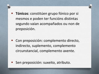  Tónicos: constitúen grupo fónico por si
mesmos e poden ter funcións distintas
segundo vaian acompañados ou non de
preposición.
 Con preposición: complemento directo,
indirecto, suplemento, complemento
circunstancial, complemento axente.
 Sen preposición: suxeito, atributo.
 