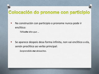  Na construción con participio o pronome nunca pode ir
enclítico:
Téñoche dito que …
 Se aparece despois desa forma infinita, non vai enclítico a ela,
senón proclítico ao verbo principal:
Sorprendido me deixaches.
 