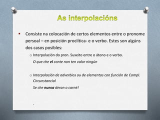  Consiste na colocación de certos elementos entre o pronome
persoal – en posición proclítica- e o verbo. Estes son algúns
dos casos posibles:
o Interpolación do pron. Suxeito entre o átono e o verbo.
O que che el conte non ten valor ningún
o Interpolación de adverbios ou de elementos con función de Compl.
Circunstancial
Se che nunca deran o carné!
.
 