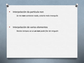  Interpolación da partícula non
Se me non contaran nada, estaría máis tranquilo
 Interpolación de varios elementos
Nestes tempos xa se un non pode fiar de ninguén
 