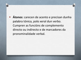  Átonos: carecen de acento e precisan dunha
palabra tónica, polo xeral dun verbo.
Cumpren as funcións de complemento
directo ou indirecto e de marcadores da
pronominalidade verbal.
 
