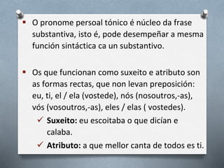  O pronome persoal tónico é núcleo da frase
substantiva, isto é, pode desempeñar a mesma
función sintáctica ca un substantivo.
 Os que funcionan como suxeito e atributo son
as formas rectas, que non levan preposición:
eu, ti, el / ela (vostede), nós (nosoutros,-as),
vós (vosoutros,-as), eles / elas ( vostedes).
 Suxeito: eu escoitaba o que dicían e
calaba.
 Atributo: a que mellor canta de todos es ti.
 