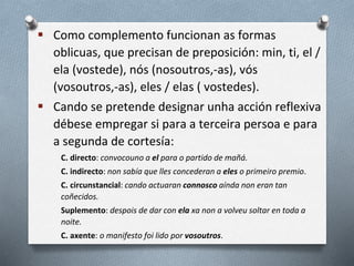  Como complemento funcionan as formas
oblicuas, que precisan de preposición: min, ti, el /
ela (vostede), nós (nosoutros,-as), vós
(vosoutros,-as), eles / elas ( vostedes).
 Cando se pretende designar unha acción reflexiva
débese empregar si para a terceira persoa e para
a segunda de cortesía:
C. directo: convocouno a el para o partido de mañá.
C. indirecto: non sabía que lles concederan a eles o primeiro premio.
C. circunstancial: cando actuaran connosco aínda non eran tan
coñecidos.
Suplemento: despois de dar con ela xa non a volveu soltar en toda a
noite.
C. axente: o manifesto foi lido por vosoutros.
 