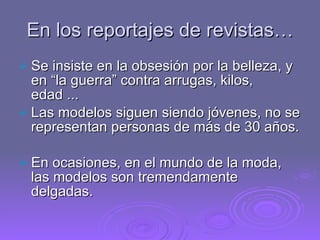 En los reportajes de revistas… Se insiste en la obsesión por la belleza, y en “la guerra” contra arrugas, kilos, edad ... Las modelos siguen siendo jóvenes, no se representan personas de más de 30 años. En ocasiones, en el mundo de la moda, las modelos son tremendamente delgadas. 