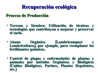 Recuperación ecológica Proceso de Producción Terreno y Siembra. Utilización de técnicas y tecnologías que contribuyan a mejorar y preservar el suelo. Abono Orgánico (Lombricompost y Lombricultura), por ejemplo, para reemplazar los fertilizantes químicos. Control de plagas y enfermedades de plantas y animales por métodos Orgánicos y Biológicos (Caldos Biológicos, Purines, Plantas Repelentes, etc.) 