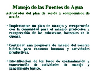 Manejo de las Fuentes de Agua Actividades del plan de acción y compromisos de acción Implementar un plan de manejo y recuperación con la comunidad para el manejo, protección y recuperación de las coberturas forestales en la cuenca. Gestionar una propuesta de manejo del recurso hídrico para consumo humano y actividades productivas. Identificación de los focos de contaminación y concertación de actividades de manejo y saneamiento básico. 
