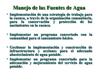 Manejo de las Fuentes de Agua Implementación de una estrategia de trabajo para la cuenca, a través de la organización comunitaria, para la conservación y protección de los nacimientos en la cuenca. Implementar un programa concertado con la comunidad para el saneamiento básico. Gestionar la implementación y construcción de infraestructura y acciones para el adecuado abastecimiento de agua potable. Implementar un programa concertado para la adecuación y mejoramiento del servicio de agua potable. 