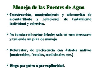 Manejo de las Fuentes de Agua Construcción, mantenimiento y adecuación de alcantarillado y soluciones de tratamiento individual y colectivo. No tumbar ni cortar árboles solo en caso necesario y teniendo un plan de manejo. Reforestar, de preferencia con árboles nativos (maderables, frutales, medicinales, etc.) Riego por goteo o por capilaridad. 