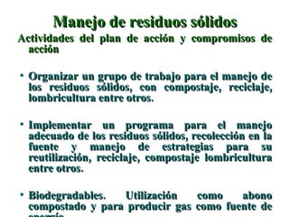 Manejo de residuos sólidos Actividades del plan de acción y compromisos de acción Organizar un grupo de trabajo para el manejo de los residuos sólidos, con compostaje, reciclaje, lombricultura entre otros. Implementar un programa para el manejo adecuado de los residuos sólidos, recolección en la fuente y manejo de estrategias para su reutilización, reciclaje, compostaje lombricultura entre otros. Biodegradables. Utilización como abono compostado y para producir gas como fuente de energía. 