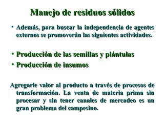 Manejo de residuos sólidos Además, para buscar la independencia de agentes externos se promoverán las siguientes actividades. Producción de las semillas y plántulas Producción de insumos Agregarle valor al producto a través de procesos de transformación. La venta de materia prima sin procesar y sin tener canales de mercadeo es un gran problema del campesino. 