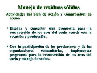 Manejo de residuos sólidos Actividades del plan de acción y compromisos de acción Diseñar y concertar una propuesta para la reconversión de los usos del suelo acorde con la vocación y producción. Con la participación de los productores y de las organizaciones comunitarias, implementar programas para la reconversión de los usos del suelo y manejo de suelos. 
