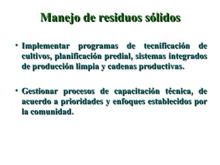 Manejo de residuos sólidos Implementar programas de tecnificación de cultivos, planificación predial, sistemas integrados de producción limpia y cadenas productivas. Gestionar procesos de capacitación técnica, de acuerdo a prioridades y enfoques establecidos por la comunidad. 