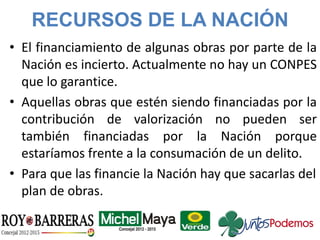 RECURSOS DE LA NACIÓN
• El financiamiento de algunas obras por parte de la
Nación es incierto. Actualmente no hay un CONPES
que lo garantice.
• Aquellas obras que estén siendo financiadas por la
contribución de valorización no pueden ser
también financiadas por la Nación porque
estaríamos frente a la consumación de un delito.
• Para que las financie la Nación hay que sacarlas del
plan de obras.
 