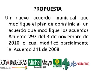 PROPUESTA
Un nuevo acuerdo municipal que
modifique el plan de obras inicial. un
acuerdo que modifique los acuerdos
Acuerdo 297 del 3 de noviembre de
2010, el cual modificó parcialmente
el Acuerdo 241 de 2008
 
