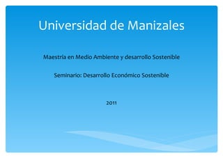 Universidad de Manizales Maestría en Medio Ambiente y desarrollo Sostenible Seminario: Desarrollo Económico Sostenible 2011 