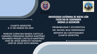 UNIVERSIDAD AUTÓNOMA DE NUEVO LEÓN
FACULTAD DE AGRONOMÍA
UNIDAD LA ASCENCIÓN
PROBABILIDAD Y ESTADÍSTICA
DR. RAFAEL RUIZ HERNÁNDEZ
REPORTE DE CUESTIONARIO
CUARTO SEMESTRE
MARLEN CAROLINA BANDA CASTILLO
CARMINA FERNANDA MUÑOZ MARTÍNEZ
EDUARDO MIGUEL CASTILLO MARTÍNEZ
JOSÉ DE JESÚS SERRATO VÁZQUEZ
JOSÉ DE JESÚS SOTO BERNAL
CUARTO SEMESTRE
A 11 DE MARZO DE 2024
 