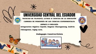 UNIVERSIDAD CENTRAL DEL ECUADOR
Integrantes: Yajaira Cepeda, Dayana Chacaguasay, Andrés
Chisaguano, Sujey Lara.
FACULTAD DE FILOSOFÍA, LETRAS Y CIENCIAS DE LA EDUCACIÓN
CARRERA DE PEDAGOGÍA DE LAS CIENCIAS EXPERIMENTALES
QUÍMICA Y BIOLOGÍA
Pedagogía Constructivista
 