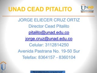UNAD CEAD PITALITO
  JORGE ELIECER CRUZ ORTIZ
       Director Cead Pitalito
       pitalito@unad.edu.co
     jorge.cruz@unad.edu.co
        Celular: 3112814250
  Avenida Pastrana No. 19-50 Sur
    Telefax: 8364157 - 8360104


         “Por la Calidad Educativa y la Equidad Social”
 