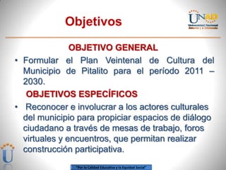 Objetivos
               OBJETIVO GENERAL
• Formular el Plan Veintenal de Cultura del
  Municipio de Pitalito para el período 2011 –
  2030.
   OBJETIVOS ESPECÍFICOS
• Reconocer e involucrar a los actores culturales
  del municipio para propiciar espacios de diálogo
  ciudadano a través de mesas de trabajo, foros
  virtuales y encuentros, que permitan realizar
  construcción participativa.
               “Por la Calidad Educativa y la Equidad Social”
 