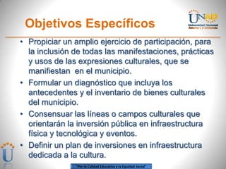 Objetivos Específicos
• Propiciar un amplio ejercicio de participación, para
  la inclusión de todas las manifestaciones, prácticas
  y usos de las expresiones culturales, que se
  manifiestan en el municipio.
• Formular un diagnóstico que incluya los
  antecedentes y el inventario de bienes culturales
  del municipio.
• Consensuar las líneas o campos culturales que
  orientarán la inversión pública en infraestructura
  física y tecnológica y eventos.
• Definir un plan de inversiones en infraestructura
  dedicada a la cultura.
               “Por la Calidad Educativa y la Equidad Social”
 