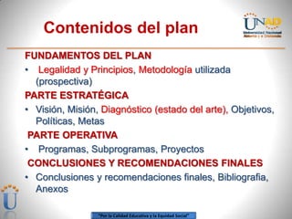 Contenidos del plan
FUNDAMENTOS DEL PLAN
• Legalidad y Principios, Metodología utilizada
  (prospectiva)
PARTE ESTRATÉGICA
• Visión, Misión, Diagnóstico (estado del arte), Objetivos,
  Políticas, Metas
 PARTE OPERATIVA
• Programas, Subprogramas, Proyectos
 CONCLUSIONES Y RECOMENDACIONES FINALES
• Conclusiones y recomendaciones finales, Bibliografia,
  Anexos

                 “Por la Calidad Educativa y la Equidad Social”
 