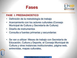 Fases
FASE I: PREDIAGNOSTICO
• Definición de la metodología de trabajo
• Acercamiento con los actores culturales (Consejo
  Municipal de Cultura y Secretaría de Cultura)
• Diseño de instrumentos
• Consulta a fuentes primarias y secundarias

• Se van a utilizar: Mesas de trabajo con Secretaría de
  Educación, Cultura y Deporte, el Consejo Municipal de
  Cultura y otras instancias institucionales, página web,
  entrevistas, mapas culturales,


                  “Por la Calidad Educativa y la Equidad Social”
 