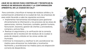 Implementar herramientas tecnológicas para gestionar
eficientemente la información y los procesos de las áreas de
operaciones, nómina, financiera, contable, gestión humana,
facturación, tesorería, gestión de clientes y proveedores,
compras y activos fijos.
Realizar el seguimiento y la verificación de la correcta
prestación de la recolección de residuos de la ciudad, la
poda de césped y árboles en las zonas verdes del
municipio.
Eliminar lo innecesario y clasificar lo útil, acondicionar los
medios para almacenar los materiales y localizarlos
fácilmente, y acondicionar los medios para una disposición
correcta de desperdicios.
¿QUE SE HA HECHO PARA CONTROLAR Y TECNIFICAR EL
MANEJO DE RESIDUOS SÒLIDOS Y LA CONTAMINACIÒN
AMBIENTAL EN LA CIUDAD DE CALI?
Para controlar y tecnificar el manejo de residuos sólidos y la
contaminación ambiental en la ciudad de Cali, las empresas de
aseo están llevando a cabo las siguientes acciones:
 
