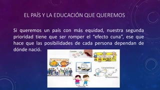 EL PAÍS Y LA EDUCACIÓN QUE QUEREMOS
Si queremos un país con más equidad, nuestra segunda
prioridad tiene que ser romper el “efecto cuna”, ese que
hace que las posibilidades de cada persona dependan de
dónde nació.