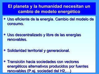 El planeta y la humanidad necesitan un cambio de modelo energético Uso eficiente de la energía. Cambio del modelo de consumo. Uso descentralizado y libre de las energías renovables. Solidaridad territorial y generacional. Transición hacia sociedades con vectores energéticos alternativos producidos por fuentes renovables (P.ej. sociedad del H2,…) 