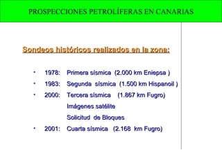 Sondeos históricos realizados en la zona: 1978:  Primera sísmica  (2.000 km Eniepsa ) 1983:  Segunda  sísmica  (1.500 km Hispanoil ) 2000:  Tercera sísmica  (1.867 km Fugro) Imágenes satélite  Solicitud  de Bloques 2001: Cuarta sísmica  (2.168  km Fugro)  PROSPECCIONES PETROLÍFERAS EN CANARIAS 