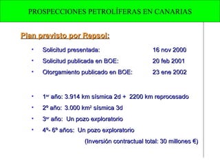 Plan previsto por Repsol: Solicitud presentada: 16 nov 2000 Solicitud publicada en BOE: 20 feb 2001 Otorgamiento publicado en BOE: 23 ene 2002 1 er  año: 3.914 km sísmica 2d +  2200 km reprocesado  2º año: 3.000 km 2  sísmica 3d  3 er  año:  Un pozo exploratorio  4º- 6º años:  Un pozo exploratorio (Inversión contractual total: 30 millones €) PROSPECCIONES PETROLÍFERAS EN CANARIAS 
