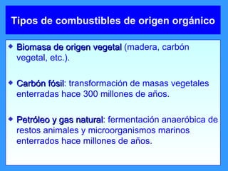 Tipos de combustibles de origen orgánico Biomasa de origen vegetal  (madera, carbón vegetal, etc.). Carbón fósil : transformación de masas vegetales enterradas hace 300 millones de años. Petróleo y gas natural : fermentación anaeróbica de restos animales y microorganismos marinos enterrados hace millones de años. 