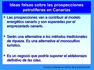 Ideas falsas sobre las prospecciones petrolíferas en Canarias Las prospecciones van a contribuir al modelo energético canario y son  esperadas por el empresariado canario . Serán una  alternativa a los métodos tradicionales de riqueza . Es una  alternativa al monocultivo turístico . Es un  negocio que podría suponer el aldabonazo definitivo de las islas . Cursiva  extraída de textos de la prensa local 