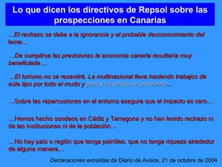 Lo que dicen los directivos de Repsol sobre las prospecciones en Canarias … El rechazo se debe a la ignorancia y al probable desconocimiento del tema… Declaraciones  extraídas de Diario de Avisos, 21 de octubre de 2004 … De cumplirse las previsiones la economía canaria resultaría muy beneficiada… … El turismo no se resentirá. La multinacional lleva haciendo trabajos de este tipo por todo el mudo y  jamás ha tenido un problema … … Sobre las repercusiones en el entorno asegura que el impacto es cero… … No hay país o región que tenga petróleo, que no tenga riqueza alrededor de alguna manera… … Hemos hecho sondeos en Cádiz y Tarragona y no han tenido rechazo ni de las instituciones ni de la población… 