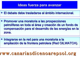 Ideas fuerza para avanzar El debate debe trasladarse al ámbito internacional. Promover una moratoria a las prospecciones petrolíferas en toda el área y creación de un fondo de compensación para el desarrollo de las energías en la zona. Integrarse en la red para una moratoria a la ampliación de la frontera petrolera (Red OILWATCH). www.canariasdicenoarepsol.org 