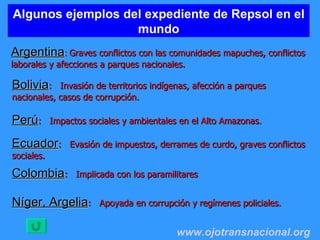 Algunos ejemplos del expediente de Repsol en el mundo Argentina :  Graves conflictos con las comunidades mapuches, conflictos laborales y afecciones a parques nacionales. www.ojotransnacional.org   Bolivia :  Invasión de territorios indígenas, afección a parques nacionales, casos de corrupción. Perú :  Impactos sociales y ambientales en el Alto Amazonas. Ecuador :  Evasión de impuestos, derrames de curdo, graves conflictos sociales. Níger, Argelia :  Apoyada en corrupción y regímenes policiales.   Colombia :  Implicada con los paramilitares  