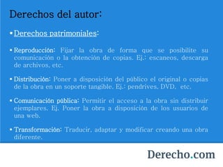 Derechos del autor:
Derechos patrimoniales:
 Reproducción: Fijar la obra de forma que se posibilite su
comunicación o la obtención de copias. Ej.: escaneos, descarga
de archivos, etc.
 Distribución: Poner a disposición del público el original o copias
de la obra en un soporte tangible. Ej.: pendrives, DVD, etc.
 Comunicación pública: Permitir el acceso a la obra sin distribuir
ejemplares. Ej. Poner la obra a disposición de los usuarios de
una web.
 Transformación: Traducir, adaptar y modificar creando una obra
diferente.
 