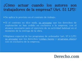 ¿Cómo actuar cuando los autores son
trabajadores de la empresa? (Art. 51 LPI):
 Se aplica lo previsto en el contrato de trabajo.
 Si el contrato no dice nada, se presume que los derechos de
explotación se han cedido en exclusiva a la empresa, con el
alcance necesario para el ejercicio de su actividad habitual en el
momento de la entrega de la obra.
 Régimen especial de los programas de ordenador (art. 97.4 LPI):
se presume que los derechos (código fuente y programa objeto)
son en exclusiva de la empresa.
 
