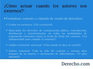 ¿Cómo actuar cuando los autores son
externos?:
 Formalizar contrato o cláusula de cesión de derechos:
 Cesión en exclusiva. ((No exclusiva)).
 Abarcando los derechos de comunicación pública, reproducción,
distribución y transformación, en todas las modalidades de
explotación existentes hasta la fecha de firma del contrato. ((La
indispensable para cumplir el contrato)).
 Ámbito territorial: universal. ((País donde se hace la cesión)).
 Ámbito temporal: Toda la vida del cedente y setenta años
después de su muerte o declaración de fallecimiento. ((5 años
máximo)).
 