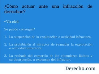 ¿Cómo actuar ante una infracción de
derechos?
 Vía civil:
Se puede conseguir:
1. La suspensión de la explotación o actividad infractora.
2. La prohibición al infractor de reanudar la explotación
o actividad infractora.
3. La retirada del comercio de los ejemplares ilícitos y
su destrucción, a expensas del infractor.
 