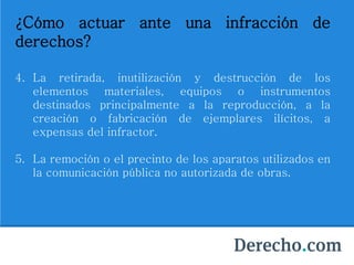 ¿Cómo actuar ante una infracción de
derechos?
4. La retirada, inutilización y destrucción de los
elementos materiales, equipos o instrumentos
destinados principalmente a la reproducción, a la
creación o fabricación de ejemplares ilícitos, a
expensas del infractor.
5. La remoción o el precinto de los aparatos utilizados en
la comunicación pública no autorizada de obras.
 