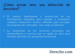 ¿Cómo actuar ante una infracción de
derechos?
6. El comiso, inutilización y destrucción de los
instrumentos utilizados para suprimir o neutralizar
cualquier dispositivo técnico utilizado para proteger
un programa de ordenador, con cargo al infractor.
7. La suspensión de los servicios prestados por
intermediarios a terceros que se valgan de ellos para
infringir derechos de propiedad intelectual.
 