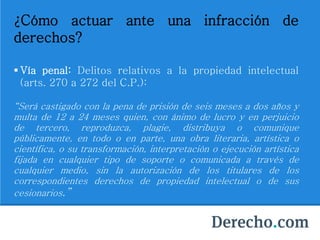 ¿Cómo actuar ante una infracción de
derechos?
 Vía penal: Delitos relativos a la propiedad intelectual
(arts. 270 a 272 del C.P.):
“Será castigado con la pena de prisión de seis meses a dos años y
multa de 12 a 24 meses quien, con ánimo de lucro y en perjuicio
de tercero, reproduzca, plagie, distribuya o comunique
públicamente, en todo o en parte, una obra literaria, artística o
científica, o su transformación, interpretación o ejecución artística
fijada en cualquier tipo de soporte o comunicada a través de
cualquier medio, sin la autorización de los titulares de los
correspondientes derechos de propiedad intelectual o de sus
cesionarios.”
 