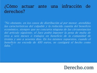 ¿Cómo actuar ante una infracción de
derechos?
“No obstante, en los casos de distribución al por menor, atendidas
las características del culpable y la reducida cuantía del beneficio
económico, siempre que no concurra ninguna de las circunstancias
del artículo siguiente, el Juez podrá imponer la pena de multa de
tres a seis meses o trabajos en beneficio de la comunidad de
treinta y uno a sesenta días. En los mismos supuestos, cuando el
beneficio no exceda de 400 euros, se castigará el hecho como
falta.”
 